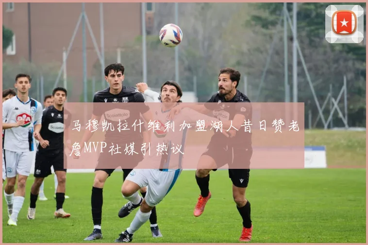 马穆凯拉什维利加盟湖人昔日赞老詹MVP社媒引热议