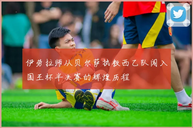 伊劳拉师从贝尔萨执教西乙队闯入国王杯半决赛的辉煌历程