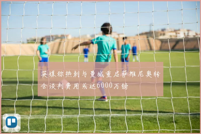 英媒称热刺与曼城重启萨维尼奥转会谈判费用或达6000万镑