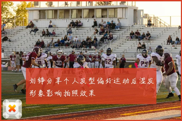 刘铮分享个人发型偏好运动后湿发形象影响拍照效果