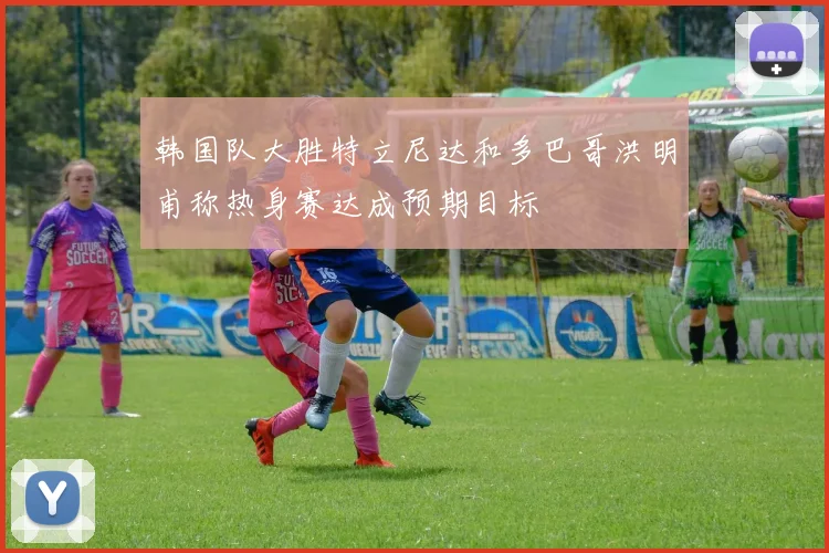 韩国队大胜特立尼达和多巴哥洪明甫称热身赛达成预期目标