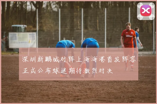 深圳新鹏城对阵上海海港首发阵容正式公布球迷期待激烈对决