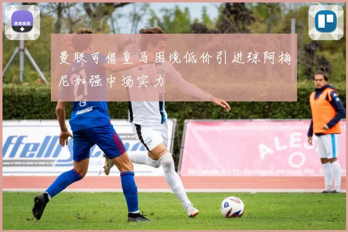 曼联可借皇马困境低价引进琼阿梅尼加强中场实力