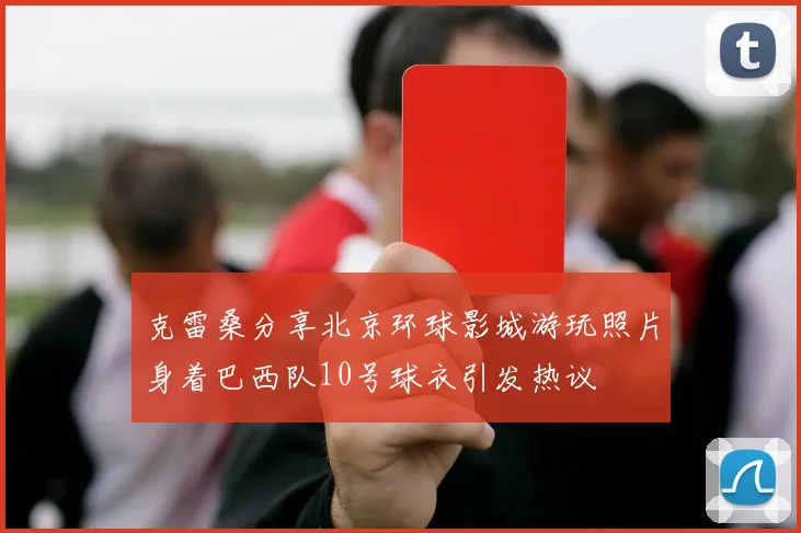 克雷桑分享北京环球影城游玩照片身着巴西队10号球衣引发热议