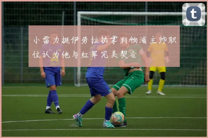 小雷力挺伊劳拉执掌利物浦主帅职位认为他与红军完美契合