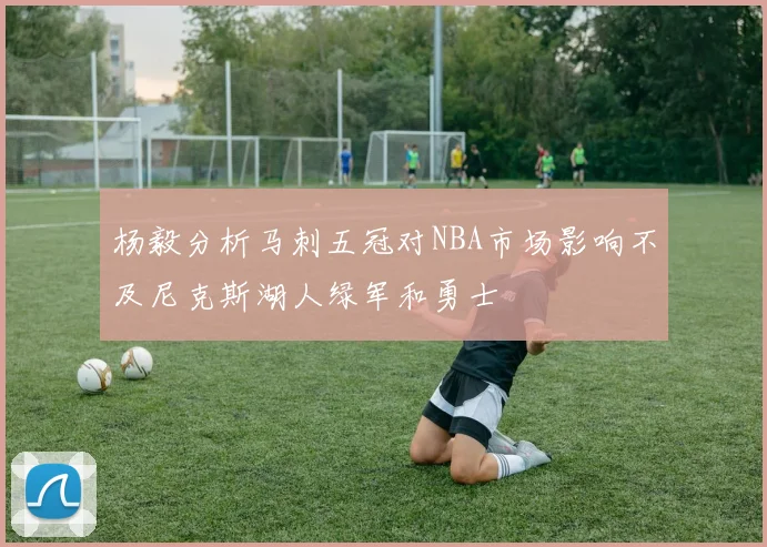 杨毅分析马刺五冠对NBA市场影响不及尼克斯湖人绿军和勇士