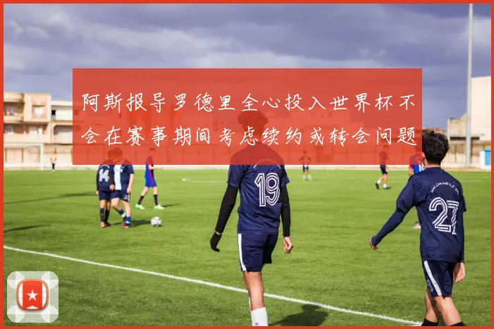 阿斯报导罗德里全心投入世界杯不会在赛事期间考虑续约或转会问题